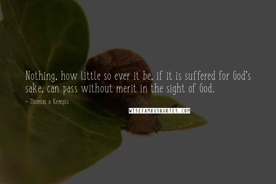 Thomas A Kempis Quotes: Nothing, how little so ever it be, if it is suffered for God's sake, can pass without merit in the sight of God.