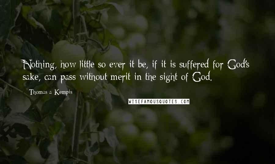 Thomas A Kempis Quotes: Nothing, how little so ever it be, if it is suffered for God's sake, can pass without merit in the sight of God.