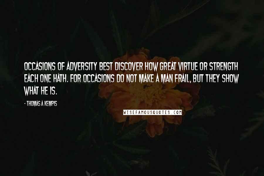 Thomas A Kempis Quotes: Occasions of adversity best discover how great virtue or strength each one hath. For occasions do not make a man frail, but they show what he is.