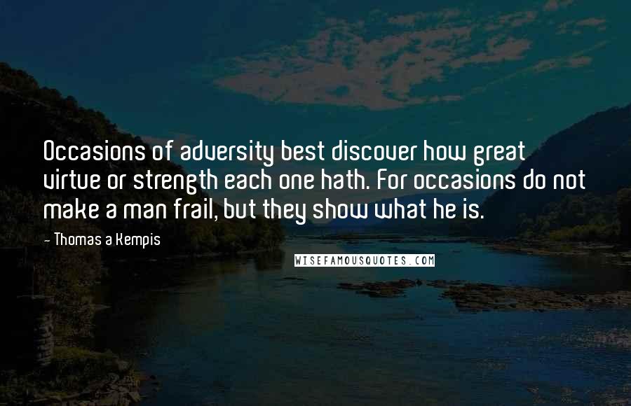 Thomas A Kempis Quotes: Occasions of adversity best discover how great virtue or strength each one hath. For occasions do not make a man frail, but they show what he is.