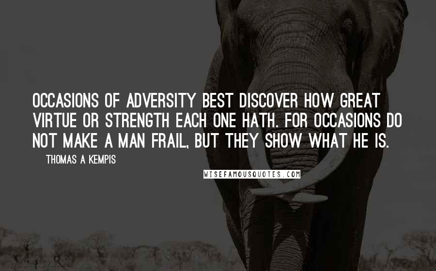Thomas A Kempis Quotes: Occasions of adversity best discover how great virtue or strength each one hath. For occasions do not make a man frail, but they show what he is.