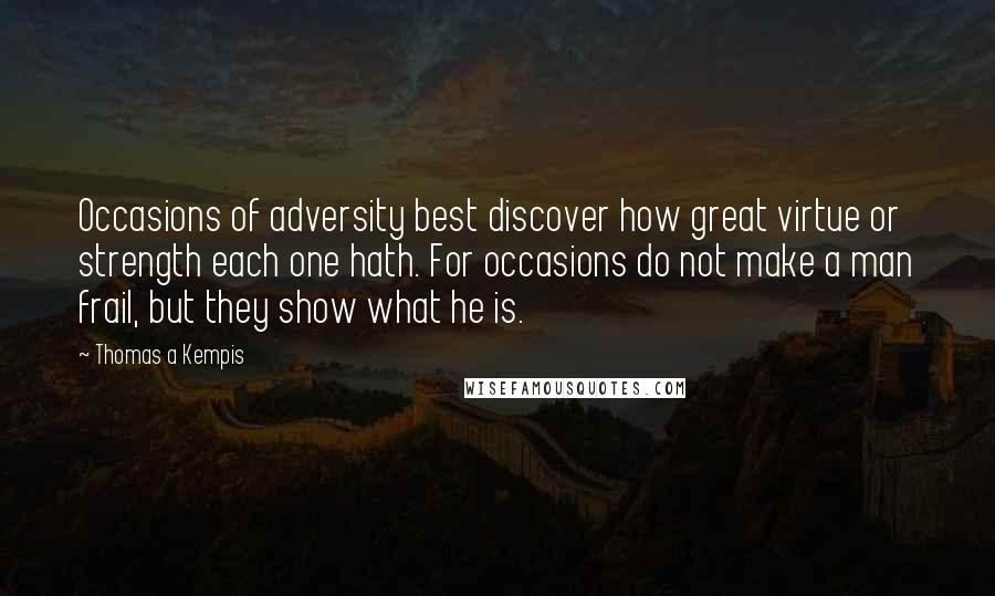 Thomas A Kempis Quotes: Occasions of adversity best discover how great virtue or strength each one hath. For occasions do not make a man frail, but they show what he is.