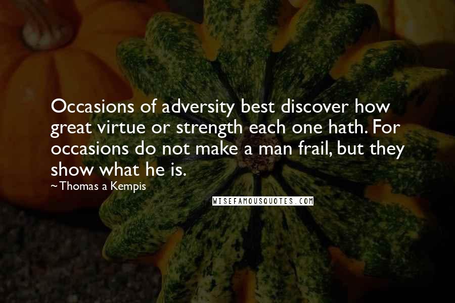 Thomas A Kempis Quotes: Occasions of adversity best discover how great virtue or strength each one hath. For occasions do not make a man frail, but they show what he is.