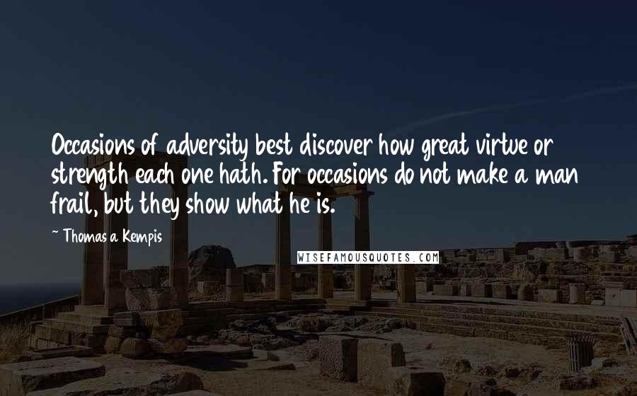 Thomas A Kempis Quotes: Occasions of adversity best discover how great virtue or strength each one hath. For occasions do not make a man frail, but they show what he is.