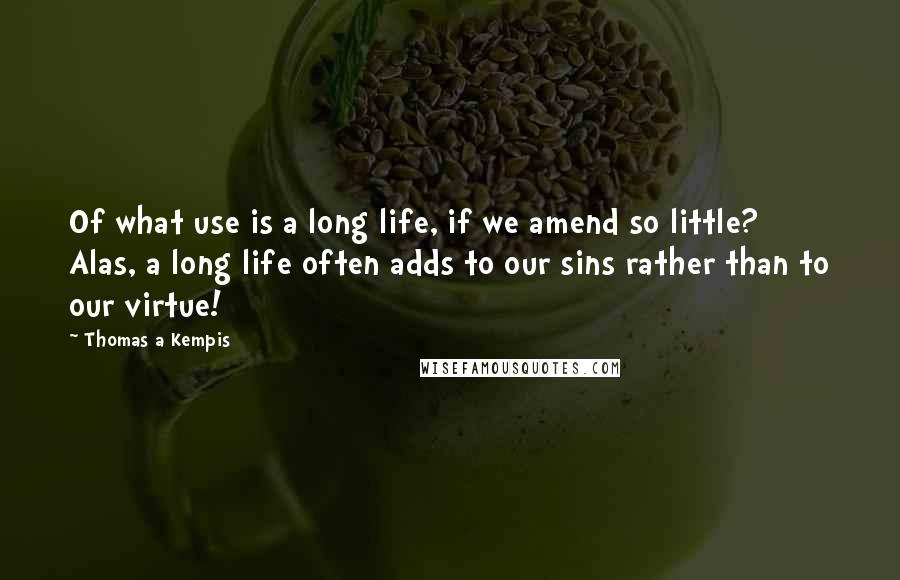 Thomas A Kempis Quotes: Of what use is a long life, if we amend so little? Alas, a long life often adds to our sins rather than to our virtue!
