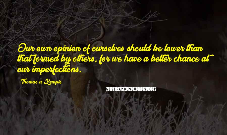 Thomas A Kempis Quotes: Our own opinion of ourselves should be lower than that formed by others, for we have a better chance at our imperfections.