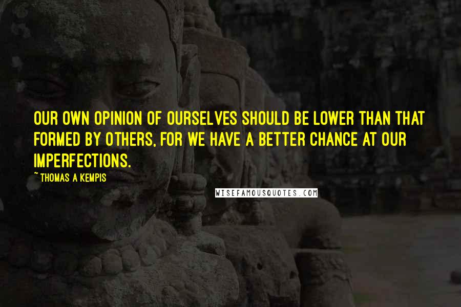 Thomas A Kempis Quotes: Our own opinion of ourselves should be lower than that formed by others, for we have a better chance at our imperfections.