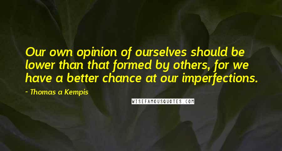 Thomas A Kempis Quotes: Our own opinion of ourselves should be lower than that formed by others, for we have a better chance at our imperfections.