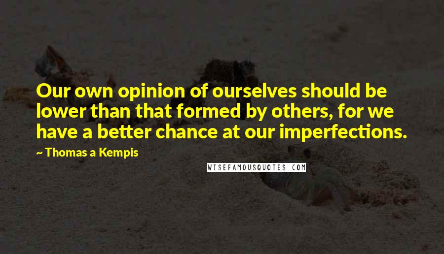 Thomas A Kempis Quotes: Our own opinion of ourselves should be lower than that formed by others, for we have a better chance at our imperfections.