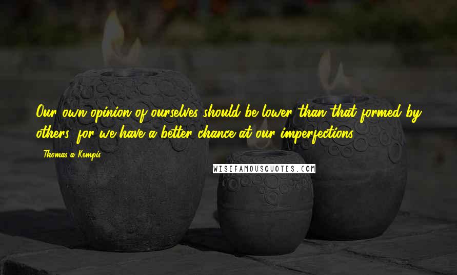 Thomas A Kempis Quotes: Our own opinion of ourselves should be lower than that formed by others, for we have a better chance at our imperfections.