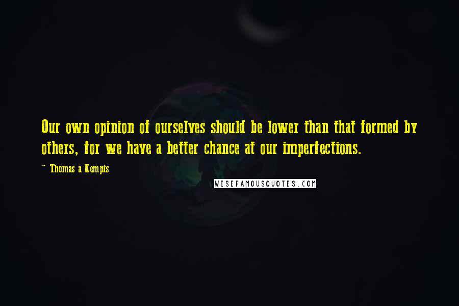 Thomas A Kempis Quotes: Our own opinion of ourselves should be lower than that formed by others, for we have a better chance at our imperfections.