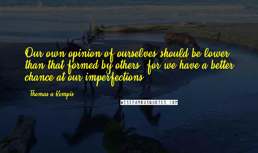 Thomas A Kempis Quotes: Our own opinion of ourselves should be lower than that formed by others, for we have a better chance at our imperfections.