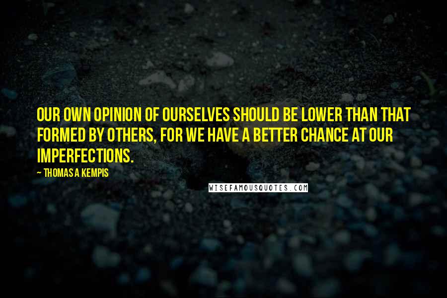 Thomas A Kempis Quotes: Our own opinion of ourselves should be lower than that formed by others, for we have a better chance at our imperfections.