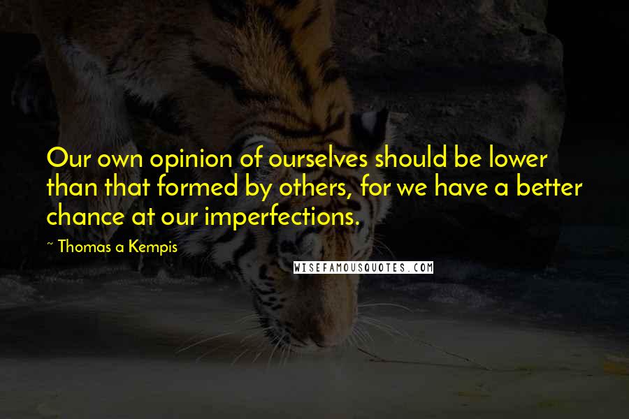 Thomas A Kempis Quotes: Our own opinion of ourselves should be lower than that formed by others, for we have a better chance at our imperfections.