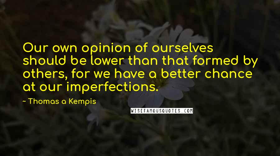 Thomas A Kempis Quotes: Our own opinion of ourselves should be lower than that formed by others, for we have a better chance at our imperfections.