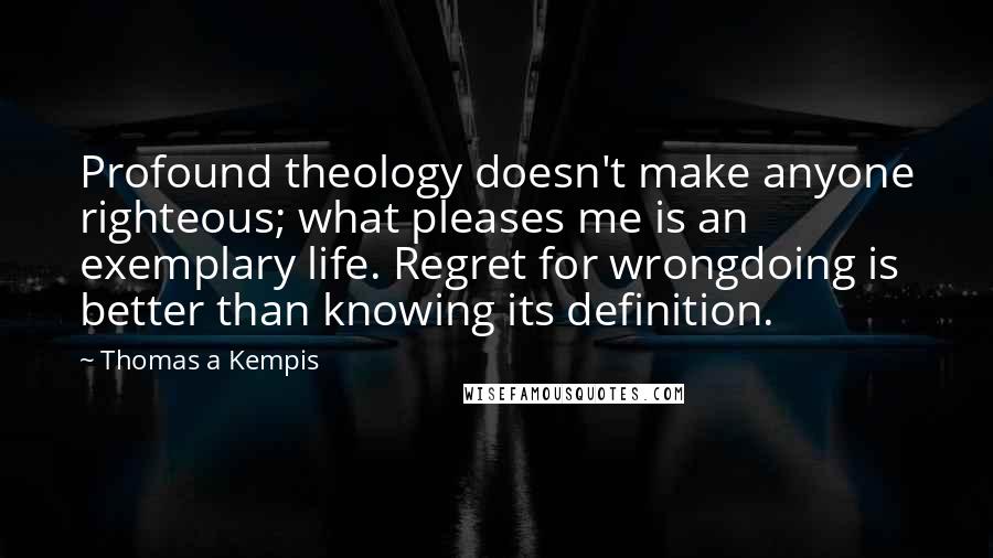 Thomas A Kempis Quotes: Profound theology doesn't make anyone righteous; what pleases me is an exemplary life. Regret for wrongdoing is better than knowing its definition.