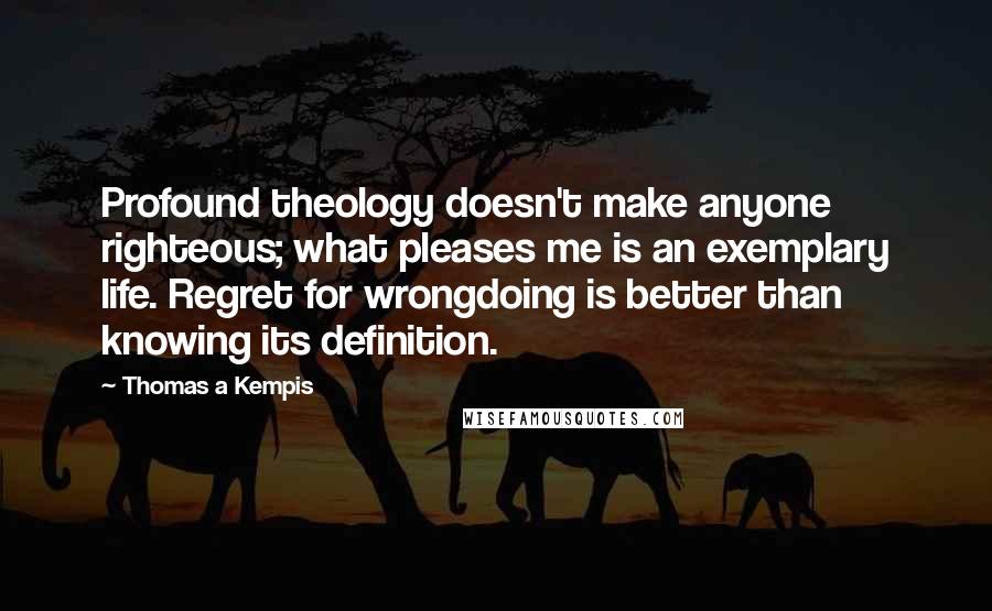 Thomas A Kempis Quotes: Profound theology doesn't make anyone righteous; what pleases me is an exemplary life. Regret for wrongdoing is better than knowing its definition.