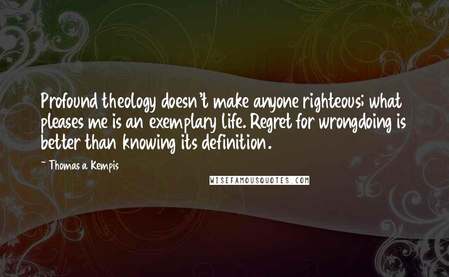 Thomas A Kempis Quotes: Profound theology doesn't make anyone righteous; what pleases me is an exemplary life. Regret for wrongdoing is better than knowing its definition.