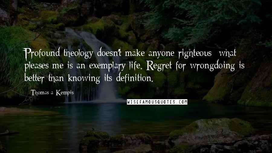 Thomas A Kempis Quotes: Profound theology doesn't make anyone righteous; what pleases me is an exemplary life. Regret for wrongdoing is better than knowing its definition.