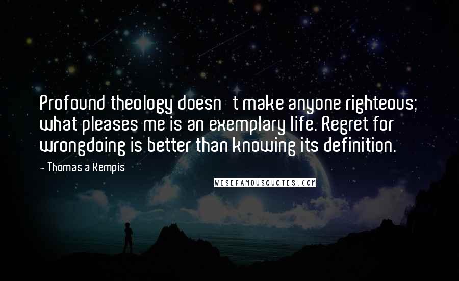 Thomas A Kempis Quotes: Profound theology doesn't make anyone righteous; what pleases me is an exemplary life. Regret for wrongdoing is better than knowing its definition.