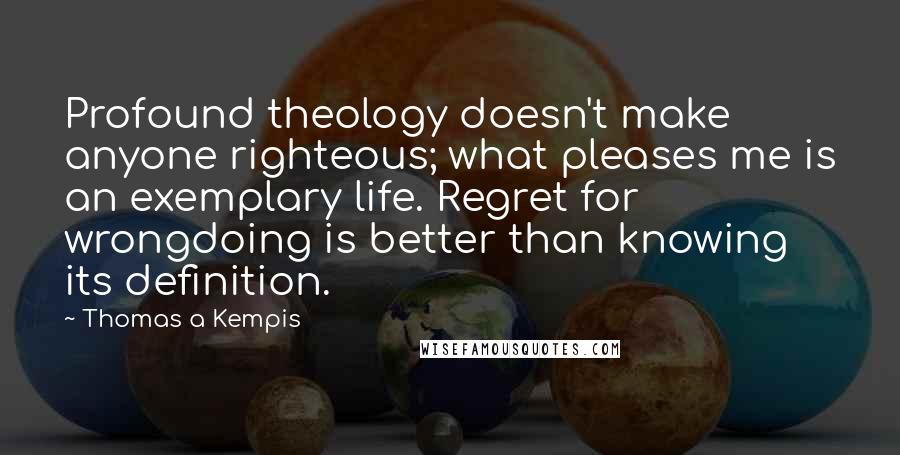 Thomas A Kempis Quotes: Profound theology doesn't make anyone righteous; what pleases me is an exemplary life. Regret for wrongdoing is better than knowing its definition.