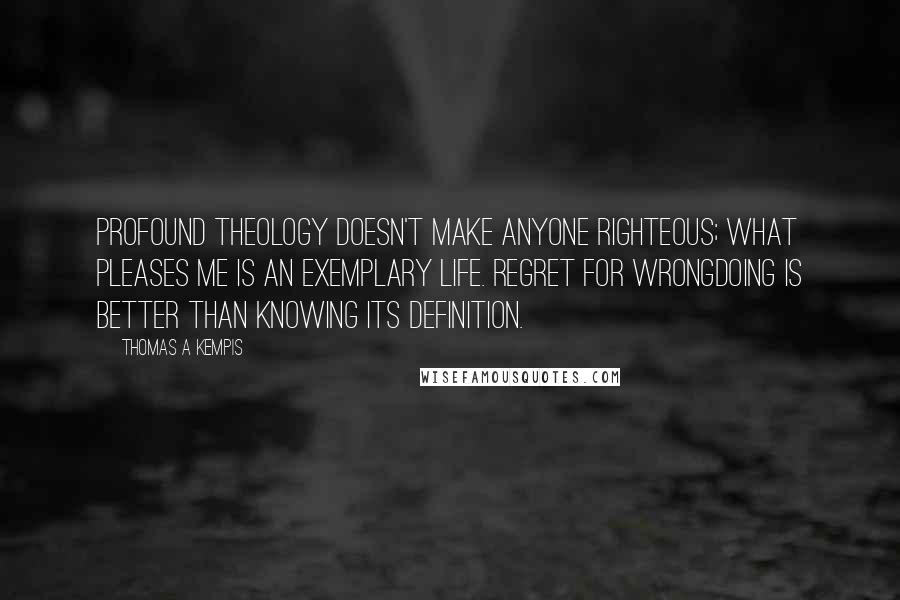 Thomas A Kempis Quotes: Profound theology doesn't make anyone righteous; what pleases me is an exemplary life. Regret for wrongdoing is better than knowing its definition.