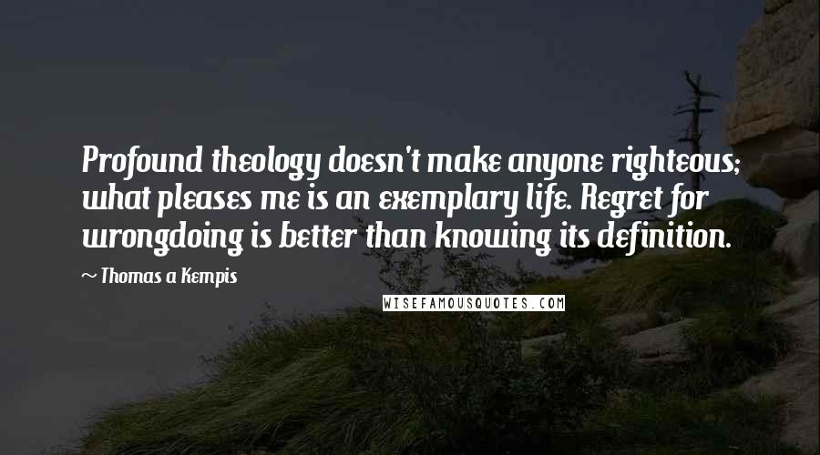 Thomas A Kempis Quotes: Profound theology doesn't make anyone righteous; what pleases me is an exemplary life. Regret for wrongdoing is better than knowing its definition.