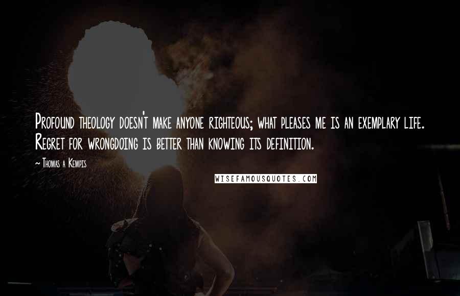 Thomas A Kempis Quotes: Profound theology doesn't make anyone righteous; what pleases me is an exemplary life. Regret for wrongdoing is better than knowing its definition.