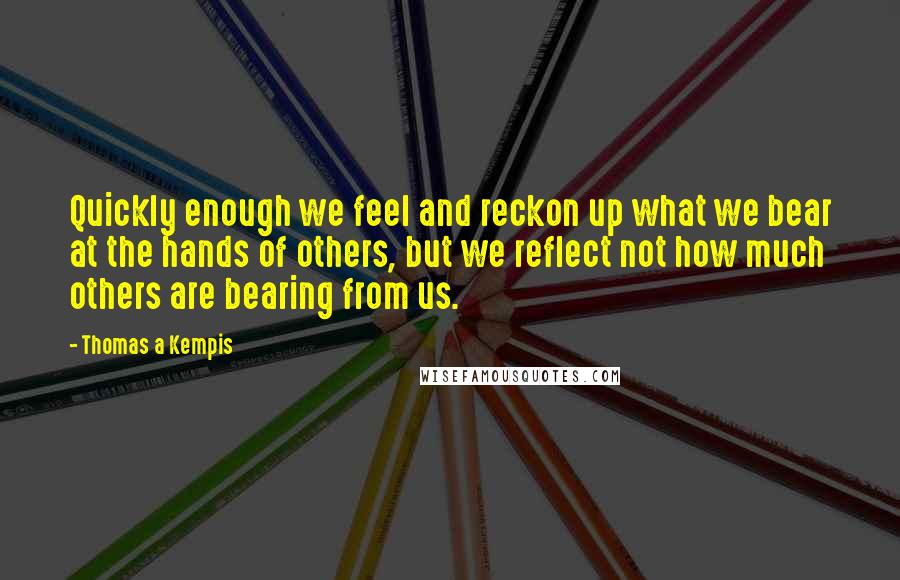 Thomas A Kempis Quotes: Quickly enough we feel and reckon up what we bear at the hands of others, but we reflect not how much others are bearing from us.