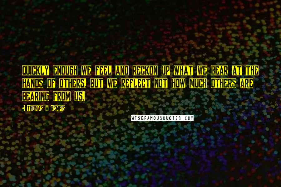 Thomas A Kempis Quotes: Quickly enough we feel and reckon up what we bear at the hands of others, but we reflect not how much others are bearing from us.