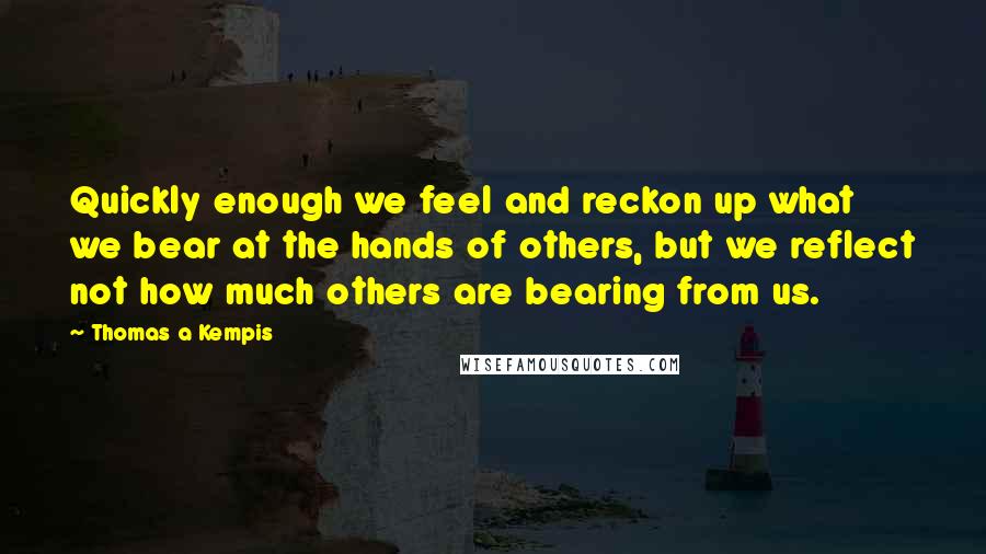 Thomas A Kempis Quotes: Quickly enough we feel and reckon up what we bear at the hands of others, but we reflect not how much others are bearing from us.