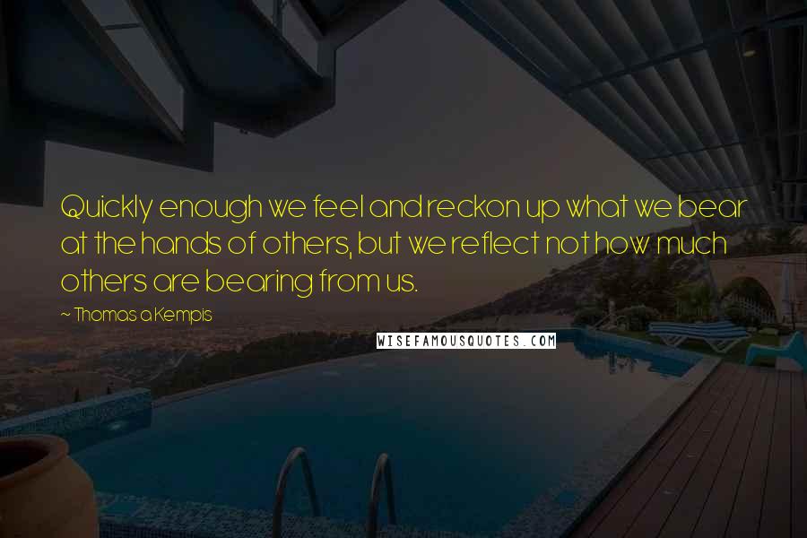 Thomas A Kempis Quotes: Quickly enough we feel and reckon up what we bear at the hands of others, but we reflect not how much others are bearing from us.