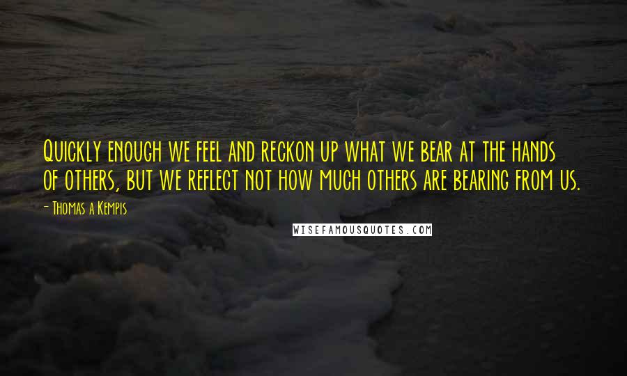 Thomas A Kempis Quotes: Quickly enough we feel and reckon up what we bear at the hands of others, but we reflect not how much others are bearing from us.