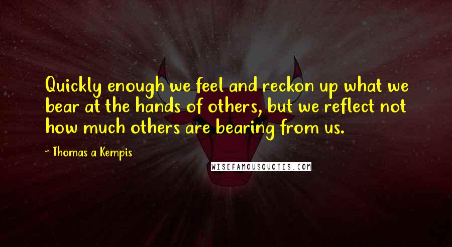 Thomas A Kempis Quotes: Quickly enough we feel and reckon up what we bear at the hands of others, but we reflect not how much others are bearing from us.