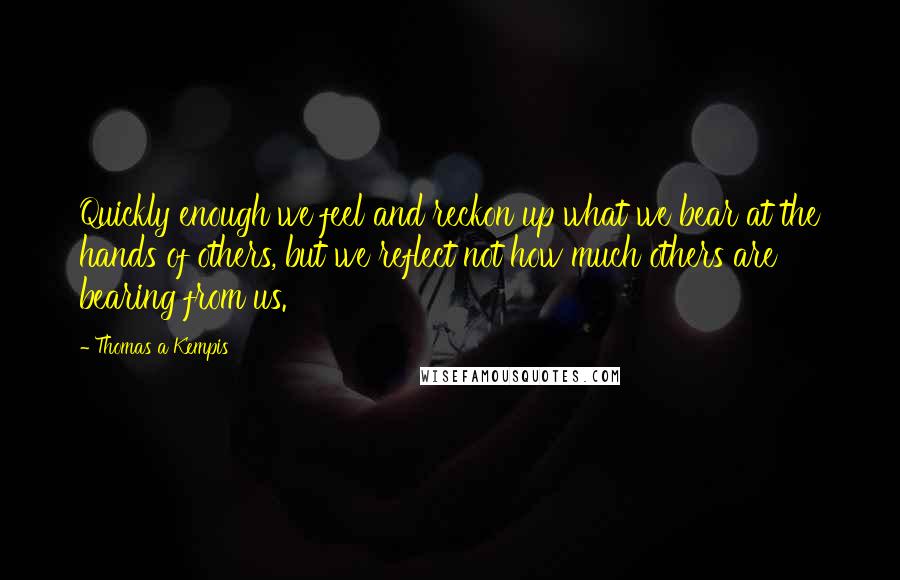 Thomas A Kempis Quotes: Quickly enough we feel and reckon up what we bear at the hands of others, but we reflect not how much others are bearing from us.