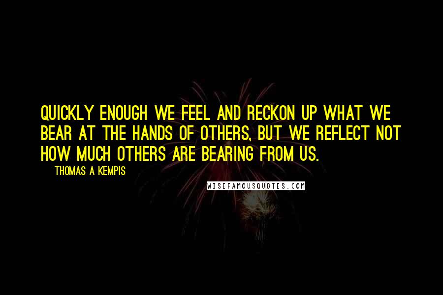 Thomas A Kempis Quotes: Quickly enough we feel and reckon up what we bear at the hands of others, but we reflect not how much others are bearing from us.