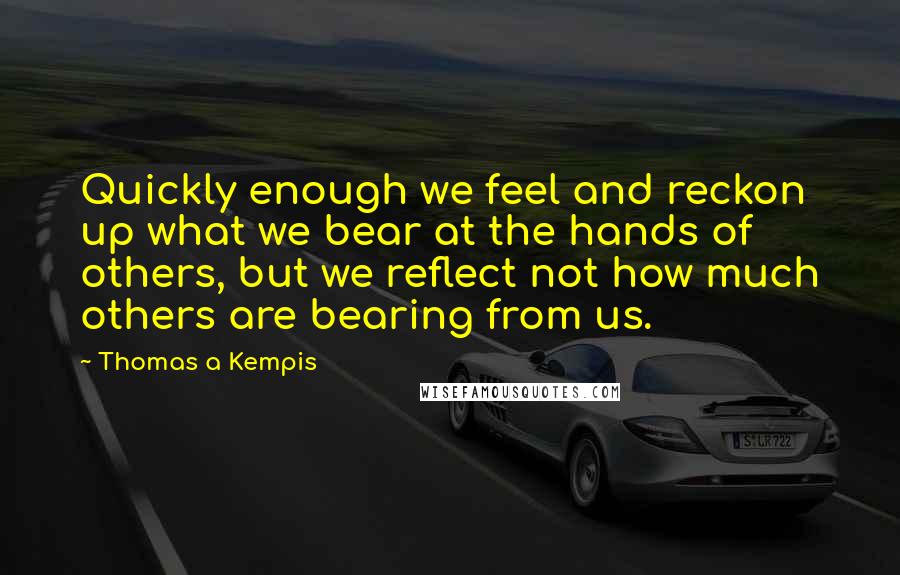 Thomas A Kempis Quotes: Quickly enough we feel and reckon up what we bear at the hands of others, but we reflect not how much others are bearing from us.