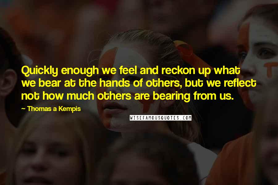 Thomas A Kempis Quotes: Quickly enough we feel and reckon up what we bear at the hands of others, but we reflect not how much others are bearing from us.