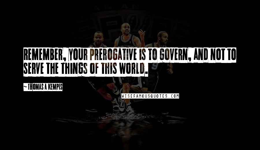 Thomas A Kempis Quotes: Remember, your prerogative is to govern, and not to serve the things of this world.