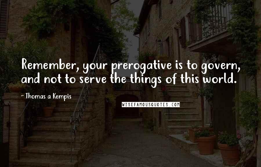 Thomas A Kempis Quotes: Remember, your prerogative is to govern, and not to serve the things of this world.