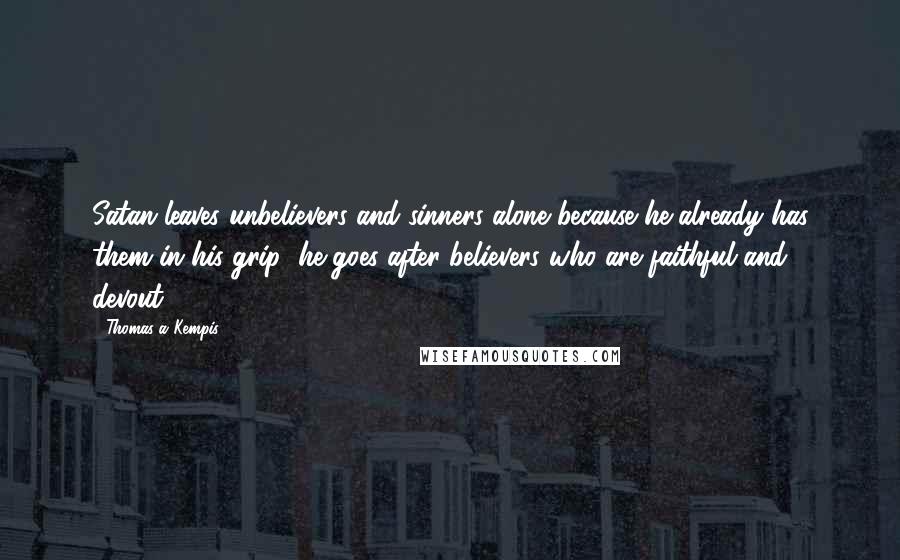 Thomas A Kempis Quotes: Satan leaves unbelievers and sinners alone because he already has them in his grip; he goes after believers who are faithful and devout.