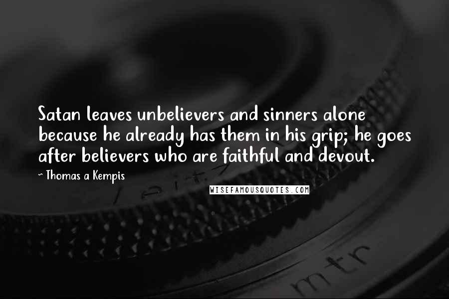 Thomas A Kempis Quotes: Satan leaves unbelievers and sinners alone because he already has them in his grip; he goes after believers who are faithful and devout.