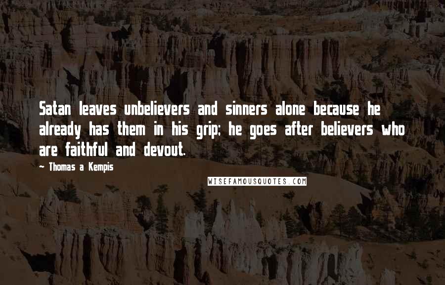 Thomas A Kempis Quotes: Satan leaves unbelievers and sinners alone because he already has them in his grip; he goes after believers who are faithful and devout.