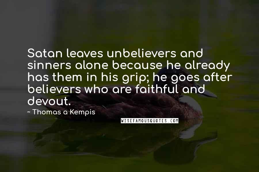 Thomas A Kempis Quotes: Satan leaves unbelievers and sinners alone because he already has them in his grip; he goes after believers who are faithful and devout.