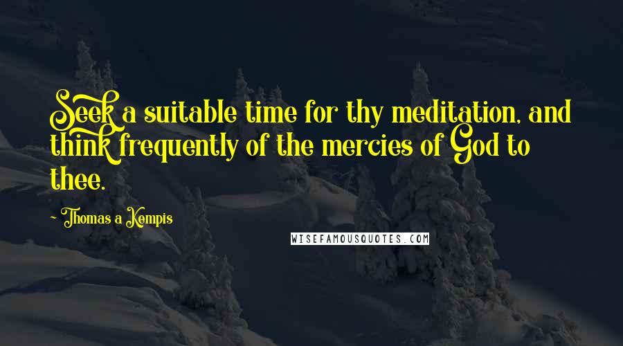 Thomas A Kempis Quotes: Seek a suitable time for thy meditation, and think frequently of the mercies of God to thee.