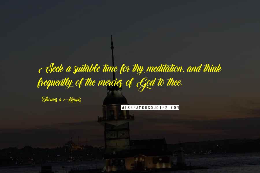 Thomas A Kempis Quotes: Seek a suitable time for thy meditation, and think frequently of the mercies of God to thee.