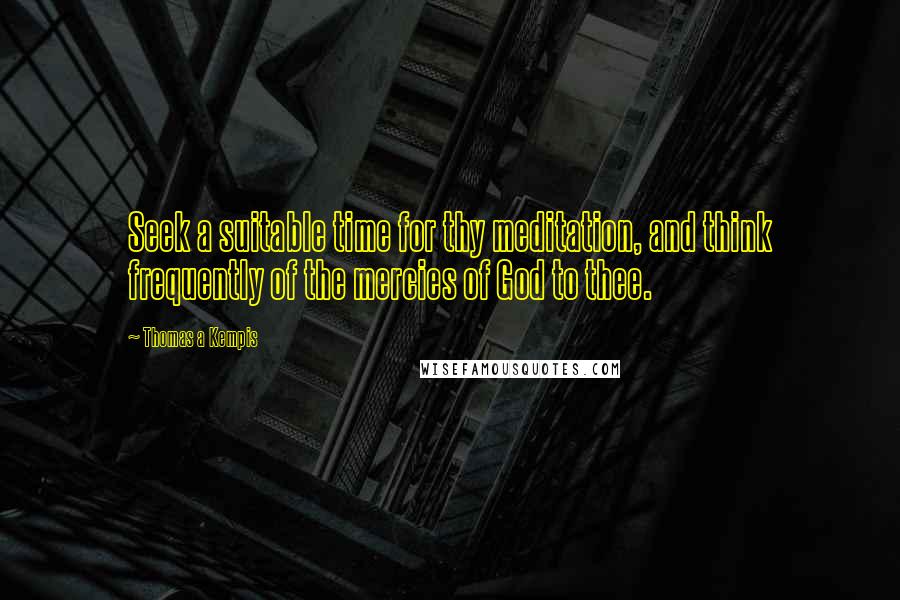 Thomas A Kempis Quotes: Seek a suitable time for thy meditation, and think frequently of the mercies of God to thee.