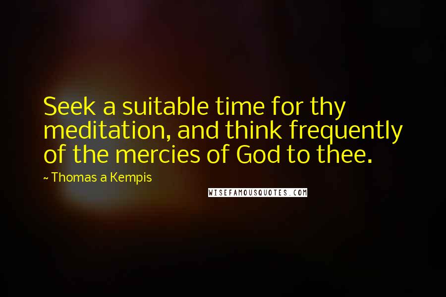 Thomas A Kempis Quotes: Seek a suitable time for thy meditation, and think frequently of the mercies of God to thee.