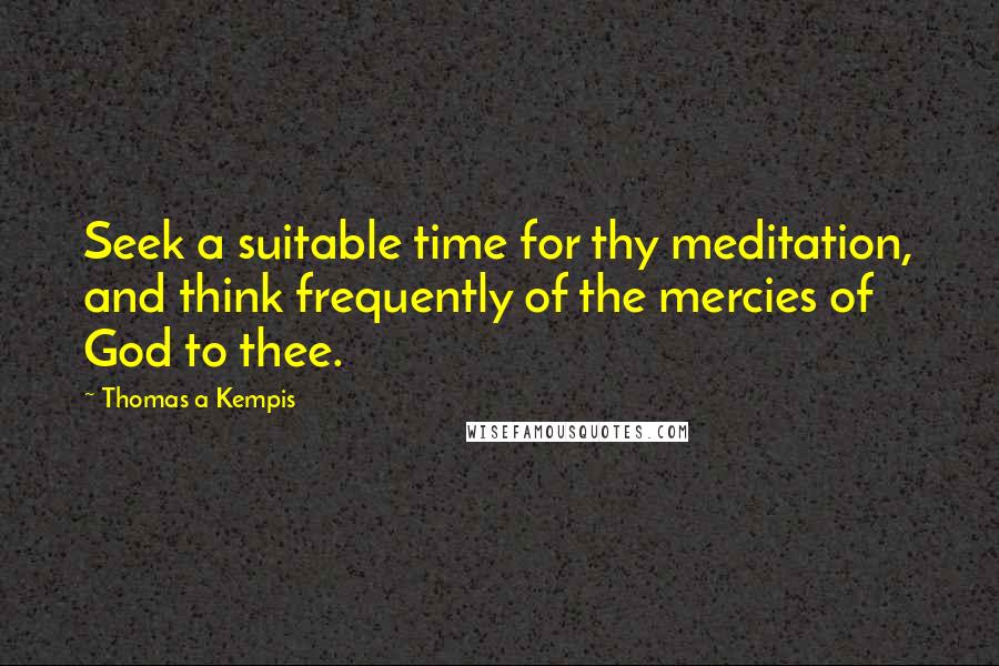 Thomas A Kempis Quotes: Seek a suitable time for thy meditation, and think frequently of the mercies of God to thee.