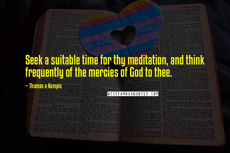 Thomas A Kempis Quotes: Seek a suitable time for thy meditation, and think frequently of the mercies of God to thee.
